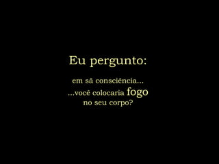 Eu pergunto:
 em sã consciência...
...você colocaria fogo
     no seu corpo?
 