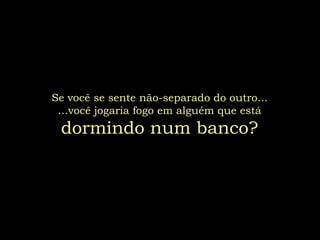 Se você se sente não-separado do outro...
 ...você jogaria fogo em alguém que está
 dormindo num banco?
 