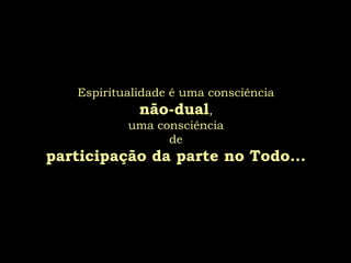Espiritualidade é uma consciência
             não-dual,
           uma consciência
                 de
participação da parte no Todo...
 