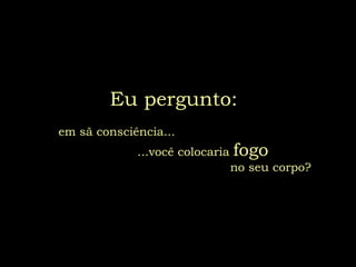 Eu pergunto:     em sã consciência...  ...você colocaria  fogo   no seu corpo? 