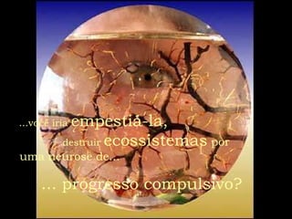 ...você iria  empestiá-la,   destruir  ecossistemas   por  uma neurose de...   ... progresso compulsivo?   