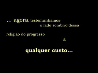 ... agora ,  testemunhamos  o lado sombrio dessa     religião do progresso   a  qualquer custo... 