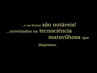 ...e os frutos   são notáveis! ...sintetizados na  tecnociência  maravilhosa   que dispomos.   