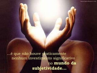 ...é que não houve praticamente  nenhum investimento significativo  no  mundo da subjetividade... 