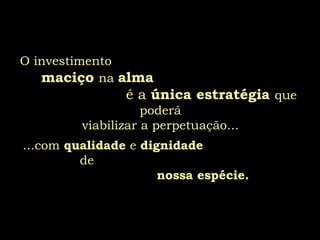 O investimento   maciço   na  alma  é a  única estratégia  que poderá viabilizar a perpetuação... ...com  qualidade  e  dignidade   de  nossa espécie. 