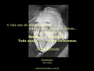 A vida não dá nem empresta;  não se comove nem se apieda...  Tudo quanto ela faz é Retribuir   e   transferir... Tudo aquilo  que nós  lhe oferecemos. Albert Einstein Formatação: Tea Lótus [email_address] 