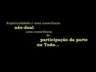 Espiritualidade é uma consciência  não-dual ,  uma consciência  de  participação da parte no Todo... 