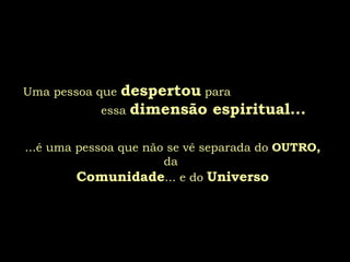 Uma pessoa que  despertou  para  essa  dimensão espiritual... ...é uma pessoa que não se vê separada do  OUTRO, da  Comunidade ... e do  Universo 