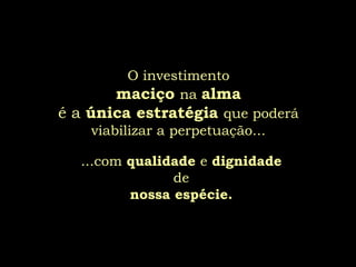 O investimento
         maciço na alma
é a única estratégia que poderá
     viabilizar a perpetuação...

   ...com qualidade e dignidade
                de
          nossa espécie.
 
