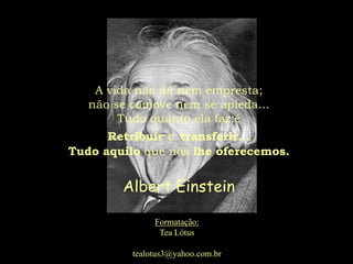 A vida não dá nem empresta;
   não se comove nem se apieda...
        Tudo quanto ela faz é
      Retribuir e transferir...
Tudo aquilo que nós lhe oferecemos.


        Albert Einstein

               Formatação:
                Tea Lótus

          tealotus3@yahoo.com.br
 