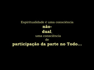 Espiritualidade é uma consciência
                não-
                dual,
            uma consciência
                 de
participação da parte no Todo...
 