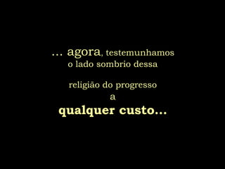 ... agora, testemunhamos
   o lado sombrio dessa

   religião do progresso
            a
 qualquer custo...
 