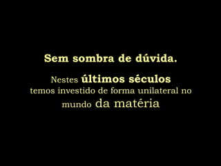 Sem sombra de dúvida.
    Nestes últimos séculos
temos investido de forma unilateral no
       mundo   da matéria
 
