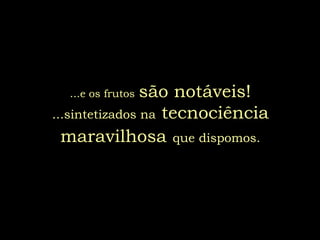 ...e os frutossão notáveis!
...sintetizados na tecnociência
  maravilhosa que dispomos.
 