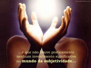 ...é que não houve praticamente
nenhum investimento significativo
no mundo da subjetividade...
 