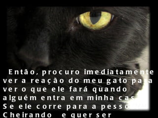 Então, procuro imediatamente ver a reação do meu gato para ver o que ele fará quando alguém entra em minha casa. Se ele corre para a pessoa, Cheirando  e quer ser acariciado por ela,  tudo ok! Posso relaxar.  