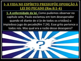1. A enfermidade da lei. Como pudemos observar no
capítulo sete, Paulo exclamou em tom desesperador
quando vê diante de si (e de todos os cristãos) o
impiedoso jugo do pecado(Rm 7.24). Esse grito pertence a
todos nós. Mas qual era a razão desse desespero?
 