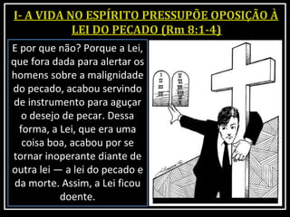 E por que não? Porque a Lei,
que fora dada para alertar os
homens sobre a malignidade
do pecado, acabou servindo
de instrumento para aguçar
o desejo de pecar. Dessa
forma, a Lei, que era uma
coisa boa, acabou por se
tornar inoperante diante de
outra lei — a lei do pecado e
da morte. Assim, a Lei ficou
doente.
 