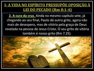 2. A cura da cruz. Ainda no mesmo capítulo sete, já
chegando ao seu final, Paulo dá outro grito, agora não
mais de desespero, mas de vitória pela graça de Deus
revelada na pessoa de Jesus Cristo. O seu grito de vitória
também é nosso grito (Rm 7.25).
 