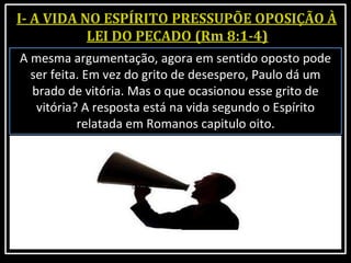 A mesma argumentação, agora em sentido oposto pode
ser feita. Em vez do grito de desespero, Paulo dá um
brado de vitória. Mas o que ocasionou esse grito de
vitória? A resposta está na vida segundo o Espírito
relatada em Romanos capitulo oito.
 