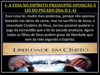 Essa nova lei, muito mais poderosa, porque não operava
baseado nas obras da carne, mas no sacrifício de Jesus, o
imaculado Cordeiro de Deus, tornou possível quebrar o
jugo da escravidão que a lei do pecado produzia. Agora
todos os filhos de Deus podem gozar da liberdade que
vem da vida segundo o Espírito.
 