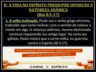 1. A velha inclinação. Paulo usa o verbo grego phroneo,
traduzido aqui como inclinar; com o sentido de colocar a
mente em algo. A natureza adâmica, mesmo destronada
continua requerendo seu antigo lugar. Na carta aos
gálatas, Paulo mostra que a carne milita, ou guerreia,
contra o Espírito (Gl 5.17).
 