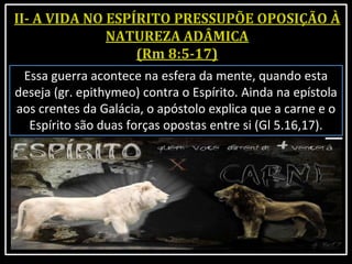 Essa guerra acontece na esfera da mente, quando esta
deseja (gr. epithymeo) contra o Espírito. Ainda na epístola
aos crentes da Galácia, o apóstolo explica que a carne e o
Espírito são duas forças opostas entre si (Gl 5.16,17).
 