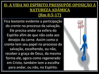 Fica bastante evidente a participação
do crente no processo da salvação.
Ele precisa andar na esfera do
Espírito afim de que não ceda aos
desejos da carne. Assim como o
crente tem seu papel no processo da
salvação, escolhendo, ou não,
receber a graça de Deus, da mesma
forma ele, agora como regenerado
em Cristo, também tem a escolha
para andar, ou não, no Espírito.
 