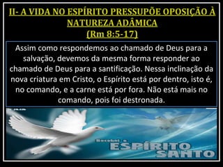 Assim como respondemos ao chamado de Deus para a
salvação, devemos da mesma forma responder ao
chamado de Deus para a santificação. Nessa inclinação da
nova criatura em Cristo, o Espírito está por dentro, isto é,
no comando, e a carne está por fora. Não está mais no
comando, pois foi destronada.
 