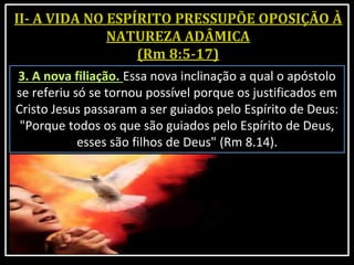3. A nova filiação. Essa nova inclinação a qual o apóstolo
se referiu só se tornou possível porque os justificados em
Cristo Jesus passaram a ser guiados pelo Espírito de Deus:
"Porque todos os que são guiados pelo Espírito de Deus,
esses são filhos de Deus" (Rm 8.14).
 