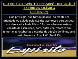 Esse privilégio, que tornou possível ao crente ser
orientado ou guiado pelo Espírito aconteceu porque Deus
nos deu a adoção de filhos: "Porque não recebestes o
espírito de escravidão, para, outra vez, estardes em
temor, mas recebestes o espírito de adoção de filhos, pelo
qual clamamos: Aba, Pai" (Rm 8.15).
 