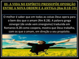 O melhor é saber que em todas as coisas Deus opera para
o bem dos que o amam (Rm 8.28). A palavra grega
sünergei (de onde vem sinergismo) traduzida em
Romanos 8.28 como coopera, mostra que Deus trabalha,
com os que o amam, em direção a seu propósito.
 