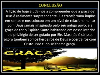 A lição de hoje ajuda-nos a compreender que a graça de
Deus é realmente surpreendente. Ela transformou ímpios
em santos e nos colocou em um nível de relacionamento
com Deus jamais imaginado pelo seu antigo povo, e a
graça de ter o Espírito Santo habitando em nosso interior
e o privilégio de ser guiado por Ele. Mas não é só isso,
agora também somos herdeiros de Deus e coerdeiros com
Cristo. Isso tudo se chama graça.
 
