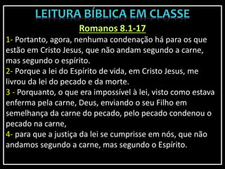 Romanos 8.1-17
1- Portanto, agora, nenhuma condenação há para os que
estão em Cristo Jesus, que não andam segundo a carne,
mas segundo o espírito.
2- Porque a lei do Espírito de vida, em Cristo Jesus, me
livrou da lei do pecado e da morte.
3 - Porquanto, o que era impossível à lei, visto como estava
enferma pela carne, Deus, enviando o seu Filho em
semelhança da carne do pecado, pelo pecado condenou o
pecado na carne,
4- para que a justiça da lei se cumprisse em nós, que não
andamos segundo a carne, mas segundo o Espírito.
 