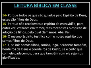 14- Porque todos os que são guiados pelo Espírito de Deus,
esses são filhos de Deus.
15- Porque não recebestes o espírito de escravidão, para,
outra vez, estardes em temor, mas recebestes o espírito de
adoção de filhos, pelo qual clamamos: Aba, Pai.
16- O mesmo Espírito testifica com o nosso espírito que
somos filhos de Deus.
17- E, se nós somos filhos, somos, logo, herdeiros também,
herdeiros de Deus e coerdeiros de Cristo; se é certo que
com ele padecemos, para que também com ele sejamos
glorificados.
 