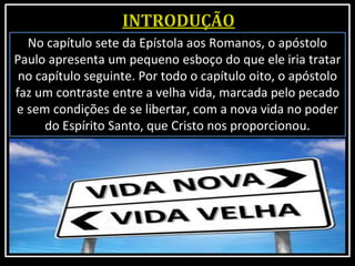 No capítulo sete da Epístola aos Romanos, o apóstolo
Paulo apresenta um pequeno esboço do que ele iria tratar
no capítulo seguinte. Por todo o capítulo oito, o apóstolo
faz um contraste entre a velha vida, marcada pelo pecado
e sem condições de se libertar, com a nova vida no poder
do Espírito Santo, que Cristo nos proporcionou.
 