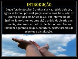 0 que fora impossível à antiga aliança, regida pela Lei,
agora se tornou possível graças a uma nova lei — a lei do
Espírito de Vida em Cristo Jesus. Por intermédio do
Espírito Santo já temos uma visão prévia da alegria que,
um dia, viveremos ao lado do Senhor no céu. Temos
também a garantia de que, no futuro, desfrutaremos da
plenitude da salvação.
 
