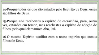 14-Porque todos os que são guiados pelo Espírito de Deus, esses
são filhos de Deus.
15-Porque não recebestes o espírito de escravidão, para, outra
vez, estardes em temor, mas recebestes o espírito de adoção de
filhos, pelo qual clamamos: Aba, Pai.
16-O mesmo Espírito testifica com o nosso espírito que somos
filhos de Deus.
 