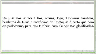 17-E, se nós somos filhos, somos, logo, herdeiros também,
herdeiros de Deus e coerdeiros de Cristo; se é certo que com
ele padecemos, para que também com ele sejamos glorificados.
 