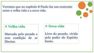 Veremos que no capítulo 8 Paulo faz um contraste
entre a velha vida e a nova vida.
 Velha vida
Marcada pelo pecado e
sem condição de se
libertar.
 Nova vida
Livre do pecado, vivida
pelo poder do Espírito
Santo.
 