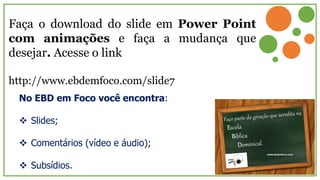 Faça o download do slide em Power Point
com animações e faça a mudança que
desejar. Acesse o link
http://www.ebdemfoco.com/slide7
No EBD em Foco você encontra:
 Slides;
 Comentários (vídeo e áudio);
 Subsídios.
 