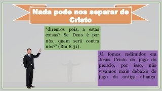 Nada pode nos separar de
Cristo
“diremos pois, a estas
coisas? Se Deus é por
nós, quem será contra
nós?" (Rm 8.31).
Já fomos redimidos em
Jesus Cristo do jugo do
pecado, por isso, não
vivamos mais debaixo do
jugo da antiga aliança.
 