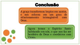 Conclusão
A graça transformou ímpios em santos,
e nos colocou em um grau de
relacionamento inimaginável com
Deus.
Agora temos o Espírito Santo
habitando em nós, o que nos faz ser
herdeiro de Deus e coerdeiros com
Cristo.
 