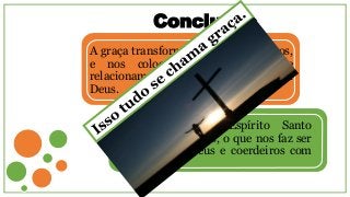 Conclusão
A graça transformou ímpios em santos,
e nos colocou em um grau de
relacionamento inimaginável com
Deus.
Agora temos o Espírito Santo
habitando em nós, o que nos faz ser
herdeiro de Deus e coerdeiros com
Cristo.
 
