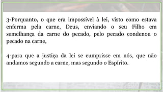 3-Porquanto, o que era impossível à lei, visto como estava
enferma pela carne, Deus, enviando o seu Filho em
semelhança da carne do pecado, pelo pecado condenou o
pecado na carne,
4-para que a justiça da lei se cumprisse em nós, que não
andamos segundo a carne, mas segundo o Espírito.
 