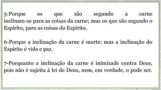 5-Porque os que são segundo a carne
inclinam-se para as coisas da carne; mas os que são segundo o
Espírito, para as coisas do Espírito.
6-Porque a inclinação da carne é morte; mas a inclinação do
Espírito é vida e paz.
7-Porquanto a inclinação da carne é inimizade contra Deus,
pois não é sujeita à lei de Deus, nem, em verdade, o pode ser.
 