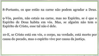 8-Portanto, os que estão na carne não podem agradar a Deus.
9-Vós, porém, não estais na carne, mas no Espírito, se é que o
Espírito de Deus habita em vós. Mas, se alguém não tem o
Espírito de Cristo, esse tal não é dele.
10-E, se Cristo está em vós, o corpo, na verdade, está morto por
causa do pecado, mas o espírito vive por causa da justiça.
 