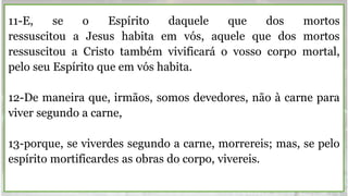 11-E, se o Espírito daquele que dos mortos
ressuscitou a Jesus habita em vós, aquele que dos mortos
ressuscitou a Cristo também vivificará o vosso corpo mortal,
pelo seu Espírito que em vós habita.
12-De maneira que, irmãos, somos devedores, não à carne para
viver segundo a carne,
13-porque, se viverdes segundo a carne, morrereis; mas, se pelo
espírito mortificardes as obras do corpo, vivereis.
 