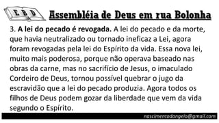3. A lei do pecado é revogada. A lei do pecado e da morte,
que havia neutralizado ou tornado ineficaz a Lei, agora
foram revogadas pela lei do Espírito da vida. Essa nova lei,
muito mais poderosa, porque não operava baseado nas
obras da carne, mas no sacrifício de Jesus, o imaculado
Cordeiro de Deus, tornou possível quebrar o jugo da
escravidão que a lei do pecado produzia. Agora todos os
filhos de Deus podem gozar da liberdade que vem da vida
segundo o Espírito.
nascimentodangelo@gmail.com
 