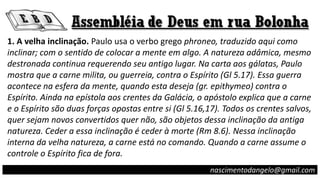 1. A velha inclinação. Paulo usa o verbo grego phroneo, traduzido aqui como
inclinar; com o sentido de colocar a mente em algo. A natureza adâmica, mesmo
destronada continua requerendo seu antigo lugar. Na carta aos gálatas, Paulo
mostra que a carne milita, ou guerreia, contra o Espírito (Gl 5.17). Essa guerra
acontece na esfera da mente, quando esta deseja (gr. epithymeo) contra o
Espírito. Ainda na epístola aos crentes da Galácia, o apóstolo explica que a carne
e o Espírito são duas forças opostas entre si (Gl 5.16,17). Todos os crentes salvos,
quer sejam novos convertidos quer não, são objetos dessa inclinação da antiga
natureza. Ceder a essa inclinação é ceder à morte (Rm 8.6). Nessa inclinação
interna da velha natureza, a carne está no comando. Quando a carne assume o
controle o Espírito fica de fora.
nascimentodangelo@gmail.com
 
